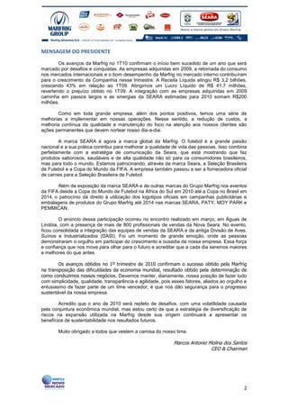 MENSAGEM DO PRESIDENTE

        Os avanços da Marfrig no 1T10 confirmam o início bem sucedido de um ano que será
marcado por desafios e conquistas. As empresas adquiridas em 2009, a retomada do consumo
nos mercados internacionais e o bom desempenho da Marfrig no mercado interno contribuíram
para o crescimento da Companhia nesse trimestre. A Receita Líquida atingiu R$ 3,2 bilhões,
crescendo 43% em relação ao 1T09. Atingimos um Lucro Líquido de R$ 41,7 milhões,
revertendo o prejuízo obtido no 1T09. A integração com as empresas adquiridas em 2009
caminha em passos largos e as sinergias da SEARA estimadas para 2010 somam R$200
milhões.

       Como em toda grande empresa, além dos pontos positivos, temos uma série de
melhorias a implementar em nossas operações. Nesse sentido, a redução de custos, a
melhoria contínua da qualidade e manutenção do foco na atenção aos nossos clientes são
ações permanentes que devem nortear nosso dia-a-dia.

        A marca SEARA é agora a marca global da Marfrig. O futebol é a grande paixão
nacional e a sua prática contribui para melhorar a qualidade de vida das pessoas. Isso combina
perfeitamente com a estratégia de comunicação da Seara, que está mostrando que faz
produtos saborosos, saudáveis e de alta qualidade não só para os consumidores brasileiros,
mas para todo o mundo. Estamos patrocinando, através da marca Seara, a Seleção Brasileira
de Futebol e a Copa do Mundo da FIFA. A empresa também passou a ser a fornecedora oficial
de carnes para a Seleção Brasileira de Futebol.

       Além da exposição da marca SEARA e de outras marcas do Grupo Marfrig nos eventos
da FIFA desde a Copa do Mundo de Futebol na África do Sul em 2010 até a Copa no Brasil em
2014, o patrocínio dá direito à utilização dos logotipos oficiais em campanhas publicitárias e
embalagens de produtos do Grupo Marfrig até 2014 nas marcas SEARA, PATY, MOY PARK e
PEMMICAN.

        O anúncio dessa participação ocorreu no encontro realizado em março, em Águas de
Lindóia, com a presença de mais de 800 profissionais de vendas da Nova Seara. No evento,
ficou consolidada a integração das equipes de vendas da SEARA e da antiga Divisão de Aves,
Suínos e Industrializados (DASI). Foi um momento de grande emoção, onde as pessoas
demonstraram o orgulho em participar do crescimento e ousadia da nossa empresa. Essa força
e confiança que nos move para olhar para o futuro e acreditar que a cada dia seremos maiores
e melhores do que antes.

        Os avanços obtidos no 1º trimestre de 2010 confirmam o sucesso obtido pela Marfrig
na transposição das dificuldades da economia mundial, resultado obtido pela determinação de
como conduzimos nossos negócios. Devemos manter, diariamente, nossa posição de fazer tudo
com simplicidade, qualidade, transparência e agilidade, pois esses fatores, aliados ao orgulho e
entusiasmo de fazer parte de um time vencedor, é que nos dão segurança para o progresso
sustentável da nossa empresa.

        Acredito que o ano de 2010 será repleto de desafios, com uma volatilidade causada
pela conjuntura econômica mundial, mas estou certo de que a estratégia de diversificação de
riscos na expansão utilizada na Marfrig desde sua origem continuará a apresentar os
benefícios de sustentabilidade nos resultados futuros.

       Muito obrigado a todos que vestem a camisa do nosso time.

                                                             Marcos Antonio Molina dos Santos
                                                                             CEO & Chairman




                                                                                              2
 