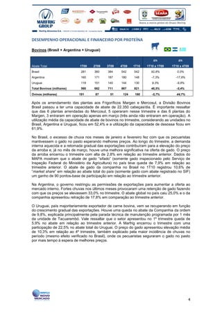 DESEMPENHO OPERACIONAL E FINANCEIRO POR PROTEÍNA

Bovinos (Brasil + Argentina + Uruguai)

                                                                      ∆%             ∆%
Abate Total                 1T09   2T09    3T09    4T09    1T10   1T10 x 1T09    1T10 x 4T09
Brasil                      281     360     384     542    542       92,8%          0,0%
Argentina                   160     171     187     180    148       -7,3%         -17,8%
Uruguai                     119     151     140     144    130       9,3%           -9,8%
Total Bovinos (milhares)    560     682     711     867    821       46,5%          -5,4%
Ovinos (milhares)          191      87       51      124   180       -5,7%          44,7%

Após os arrendamento das plantas aos Frigoríficos Margen e Mercosul, a Divisão Bovinos
Brasil passou a ter uma capacidade de abate de 22.350 cabeças/dia. É importante ressaltar
que das 6 plantas arrendadas do Mercosul, 5 operaram nesse trimestre e das 6 plantas do
Margen, 3 entraram em operação apenas em março (três ainda não entraram em operação). A
utilização média da capacidade de abate de bovinos no trimestre, considerando as unidades no
Brasil, Argentina e Uruguai, ficou em 52,4% e a utilização da capacidade de desossa ficou em
61,9%.

No Brasil, o excesso de chuva nos meses de janeiro e fevereiro fez com que os pecuaristas
mantivessem o gado no pasto esperando melhores preços. Ao longo do trimestre, a demanda
interna aquecida e a retomada gradual das exportações contribuíram para a elevação do preço
da arroba e, já no mês de março, houve uma melhora significativa na oferta de gado. O preço
da arroba encerrou o trimestre com alta de 2,8% em relação ao trimestre anterior. Dados do
MAPA mostram que o abate de gado “sifado” (somente gado inspecionado pelo Serviço de
Inspeção Federal do Ministério da Agricultura) no país teve queda de 7,9% em relação ao
trimestre anterior. O abate de gado da companhia no Brasil no 1T10 registrou 10,6% de
“market share” em relação ao abate total do país (somente gado com abate registrado no SIF)
um ganho de 90 pontos-base de participação em relação ao trimestre anterior.

Na Argentina, o governo restringiu as permissões de exportações para aumentar a oferta ao
mercado interno. Fortes chuvas nos últimos meses provocaram uma retenção de gado fazendo
com que os preços se elevassem 33,0% no trimestre. O abate global no país caiu 25,0% e o da
companhia apresentou retração de 17,8% em comparação ao trimestre anterior.

O Uruguai, país majoritariamente exportador de carne bovina, vem se recuperando em função
do crescimento gradual das exportações. Houve uma queda no abate da Companhia da ordem
de 9,8%, explicada principalmente pela parada técnica de manutenção programada por 1 mês
da unidade de Tacuarembó. Vale ressaltar que o setor apresentou no 1º trimestre queda de
5,9% no abate em relação ao trimestre anterior. A Marfrig encerrou o trimestre com uma
participação de 22,5% no abate total do Uruguai. O preço do gado apresentou elevação média
de 10,3% em relação ao 4º trimestre, também explicado pela maior incidência de chuvas no
período (mesmo efeito verificado no Brasil), onde os pecuaristas seguraram o gado no pasto
por mais tempo à espera de melhores preços.




                                                                                            4
 