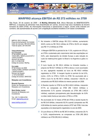 MARFRIG alcança EBITDA de R$ 272 milhões no 3T09
São Paulo, 26 de outubro de 2009 – A Marfrig Alimentos S.A. (Novo Mercado da BM&FBOVESPA:
MRFG3), a empresa de alimentos mais diversificada em carnes, anuncia hoje seus resultados do terceiro
trimestre de 2009 (3T09). As informações financeiras e operacionais a seguir, exceto onde indicado em
contrário, são apresentadas de acordo com a legislação societária brasileira e em bases consolidadas.



                                                                Destaques 3T09

  MRFG3: R$ 21,00/ação
                                       No trimestre o EBITDA atingiu R$ 272,5 milhões, aumentando
  Preço de fechamento: 23/10/2009
  Valor de mercado: R$ 5,63 bilhões    48,6% contra os R$ 183,4 milhões do 2T09 e 59,0% em relação
  Total de ações: 267.943.954
                                       aos R$ 171,4 milhões do 3T08.

  Teleconferências:                     A Margem EBITDA no período foi de 11,3%, superior em 370 p.b.
  Em Português
                                       ao 2T09 e sustentada pelo crescimento total das exportações em
  27 de outubro de 2009
  10h00 (BR) / 08h00 am(US EST) /      6,6%, pelo desempenho da divisão Europa e pela redução do
  12h00 pm(GMT)
  Número de acesso:                    custo da matéria-prima (gado no Brasil e na Argentina e grãos no
  (55-11) 2188-0188                    Brasil).
  Código de acesso: Marfrig
                                       O lucro líquido de R$ 200,4 milhões no trimestre reverteu o
  Em Inglês
  27 de outubro de 2009                prejuízo de R$ 52,7 milhões no 3T08 e elevou o lucro acumulado
  12h00 pm(BR) /10h00am (US EST)
                                       no ano, agregando resultado ao lucro de R$ 405,0 milhões
  / 02h00 pm(GMT)
  Número de Acesso:                    registrados no 2T09. A margem líquida no período foi de 8,3%,
   (1 973) 935-8893
  Código de acesso: 36491032           contra –3,5% no 3T08 e 16,8% no 2T09. No acumulado até o
                                       3T09 o lucro foi de R$ 567,4 milhões, crescendo 1.362,4% se
  Relações com Investidores:
                                       comparado aos R$ 38,8 milhões do mesmo período em 2008.
  Ricardo Florence
  Diretor de Planejamento e de         A Receita Líquida no 3T09 foi de R$ 2.402,6 milhões, crescendo
  Relações com Investidores
                                       57,7% se     comparada    ao    3T08      (R$ 1.523,6   milhões) e
  Remi Kaiber Junior                   decrescendo 0,1% quando comparada ao 2T09 (R$ 2.403,9
  Gerente de Relações com
  Investidores                         milhões), explicado principalmente pela desvalorização de 9,9%
                                       no dólar médio frente ao real entre o 3T09 e o 2T09.
  Tel.: (55 11) 3093-4700
  Email: ri@marfrig.com.br
                                       No acumulado de 12 meses (4T08 até 3T09) a receita líquida foi
  www.marfrig.com.br/ri                de R$ 9,45 bilhões, crescendo 92,3% quando comparada aos R$
                                       4,90 bilhões do mesmo período anterior (4T07 até 3T08), fruto das
                                       aquisições e do desempenho registrados no ano de 2009.

                                       O Lucro Bruto no 3T09 foi de R$ 367,8 milhões, crescendo 29,1%
                                       e 13,5%, respectivamente, se comparado ao 3T08 (R$ 284,9
                                       milhões) e ao 2T09 (R$ 324,2 milhões).

                                       A Margem Bruta atingiu 16,4% aumentando 290 p.b. se
                                       comparado com o 2T09 e decrescendo 230 p.b. se comprado ao
                                       3T08.



                                                                                                            2
 