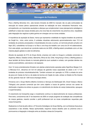 Mensagem do Presidente

Para a Marfrig Alimentos S.A., este terceiro trimestre de 2009 foi marcado não só pela continuidade da
execução de nossos planos operacionais através da realização de bons indicadores financeiros mas,
principalmente, por importantes aquisições e alianças que complementam nosso planejamento estratégico e
solidificam a base das nossas divisões para uma nova fase de crescimento nos próximos anos, respaldada
pela integração dos negócios e pelos ganhos em sinergias com as novas unidades.

A importância da aquisição da Seara, marca que representa a totalidade do negócio brasileiro de proteínas
da Cargill Inc., inclui, entre outros, 8 unidades industriais adicionando aproximadamente mais 17,0 mil
toneladas de produtos processados e industrializados de aves e suínos, um terminal portuário privativo em
Itajaí (SC), subsidiárias na Europa e na Ásia e uma força de trabalho com cerca de 20 mil colaboradores.
Com esta adição, que deverá ser concluída neste ano de 2009, a Marfrig estará consolidada como um dos
maiores players globais no setor de alimentos.

Através da aquisição de 51% do Grupo Zenda, empresa com sede no Uruguai e unidades comerciais na
Argentina, México, Estados Unidos, Alemanha, África do Sul, Chile, Hong Kong e China, a Marfrig passou a
atuar também de forma robusta no mercado global de couro acabado e cortado, com grandes clientes nos
setores automobilístico, aeronáutico e de tapeçaria

Com 12 novos arrendamentos firmados com plantas anteriormente operadas pelos frigoríficos Margen S.A.
e Mercosul S.A., elevamos em 8,8 mil cabeças de gado/dia nossa capacidade de abate e em 1,7 mil
toneladas de produtos industrializados/mês. Também entraram em operação no 3T09 a unidade de carne
de perus em Caxias do Sul e a de abate de bovinos em Capão do Leão, ambas no Estado do Rio Grande
do Sul, gerando mais de 1.200 novos empregos diretos.

Firmamos com o Grupo Martins (Martins Comércio e Serviços de Distribuição S/A, Smart Varejos e Banco
Triângulo) uma parceria comercial que tem como objetivo a busca de ganhos comuns nos canais de
distribuição e logística de ambos os grupos e no atendimento de clientes de varejo (restaurantes, açougues
e supermercados).

O crescimento da Companhia exige o investimento contínuo no desenvolvimento de nossos profissionais.
Para tanto, concluiremos até 31 de dezembro de 2009 um amplo programa de avaliação das competências
de nossos gestores, visando conciliar o perfil profissional com as novas competências requeridas pela
nossa Companhia.

Realizamos no final de julho último o 2º Encontro Estratégico do Grupo Marfrig, com os Diretores Executivos
corporativos e das divisões. Nessa oportunidade, traçamos nossos desafios para os próximos anos e
promovemos a integração e interação entre as divisões e áreas da Companhia.




                                                                                                         3
 