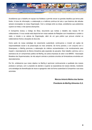 Acreditamos que o trabalho em equipe nos fortalece e permite vencer os grandes desafios que temos pela
frente. A troca de informação, a colaboração e a melhoria contínua de tudo o que fazemos são atitudes
sempre encorajadas na nossa Organização. Com a sinergia entre as áreas, acreditamos que poderemos
superar as metas, e não apenas alcançá-las.

A Companhia revisou o Código de Ética, documento que norteia o trabalho dos nossos 70 mil
colaboradores. A nova versão está disponível em nosso website de Relações com Investidores e contém a
visão, a missão e os valores da Organização, além de um guia prático que procura orientar os
colaboradores frente a situações do dia-a-dia.

Como parte da nossa estratégia de crescimento sustentável, continuamos a investir em ações de
responsabilidade social e de preservação do meio ambiente. De forma pioneira, e em conjunto com o
Greenpeace, a Marfrig promoveu a elaboração de critérios socioambientais e de monitoramento para
impedir o desmatamento do Bioma Amazônia pela expansão da pecuária. Este trabalho culminou com a
assinatura de um compromisso público da Marfrig, de outras empresas do setor e da ABRAS - Associação
Brasileira dos Supermercados, de não adquirir animais e produtos oriundos de fornecedores envolvidos em
desmatamentos.

Por fim, enfatizamos que nosso objetivo na Marfrig é aprimorar continuamente a qualidade dos nossos
produtos e serviços, com o propósito de atender e superar as expectativas de nossos clientes, mantendo
uma estratégia de diversificação de riscos e agregando valor de forma sustentável à Companhia e aos seus
acionistas.




                                                                Marcos Antonio Molina dos Santos

                                                              Presidente da Marfrig Alimentos S.A.




                                                                                                      4
 