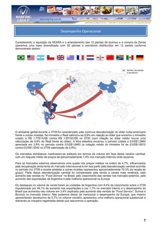 Desempenho Operacion
                                    Desempenho Operacional
l
Considerando a aquisição da SEARA e o arrendamento das 12 plantas de bovinos e a compra da Zenda
operamos uma base diversificada com 92 plantas e escritórios distribuídos em 13 países conforme
demonstrado abaixo:




                                                                                       92   Número de plantas
                                                                                            e escritórios

                                             8
                                         2       1
                                                     1
                                             2
                 3
                                                                          1

             1




                              50

                      2
                                                         3
                          9   9




O ambiente global durante o 3T09 foi caracterizado pela contínua desvalorização do dólar norte-americano
frente a outras moedas. No trimestre o Real valorizou-se 8,9% em relação ao dólar que encerrou o trimestre
cotado a R$ 1,7781/US$ contra R$ 1,9516/US$ no 2T09 (com relação ao dólar médio houve uma
valorização de 9,9% do Real frente ao dólar). A libra esterlina encerrou o período cotada a £/US$1,5984
apreciada em 2,9% no período contra £/US$1,6463 (a cotação média do trimestre foi de £/US$1,6012
contra £/US$1,5542 no 2T09 valorização de 2,9%).

Os mercados domésticos mantiveram-se estáveis em termos de volume em face desse cenário cambial,
com um reajuste médio de preços de aproximadamente 1,4% nos mercado internos onde atuamos.

Para os mercados externos observamos uma queda nos preços médios na ordem de 4,7%, influenciados
pela recuperação ainda lenta do mercado internacional e em boa parte pela desvalorização cambial ocorrida
no período (no 3T09 a receita atrelada a outras moedas representou aproximadamente 70,3% da receita do
grupo). Parte dessa desvalorização cambial foi compensada pela venda a canais mais rentáveis, pelo
aumento das vendas no “Food Service” no Brasil, pelo crescimento das vendas nos mercado externos, pelo
aumento das exportações da Argentina e pela melhoria operacional na Europa.

Os destaques no volume de venda foram as unidades da Argentina com 8,4% de crescimento sobre o 2T09
impulsionado por 46,1% de aumento nas exportações e por 1,7% no mercado interno e o desempenho do
Brasil que aumentou seu volume em 3,4% explicado pelo aumento das vendas de “Food Service”, Suínos e
Bovinos no mercado interno. Não podemos deixar de mencionar o desempenho da Europa, que mesmo
apresentando decréscimo de 5,7% no volume vendido, apresentou uma melhora operacional substancial e
dobrando as margens registradas desde que assumimos a operação.




                                                                                                                7
 