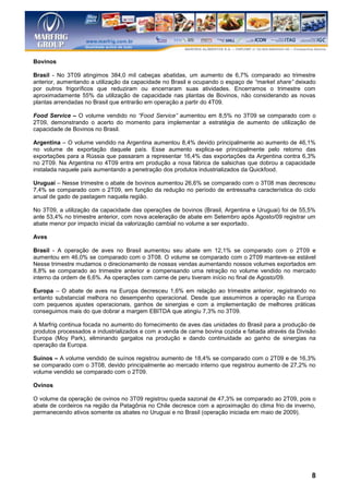 Bovinos

Brasil - No 3T09 atingimos 384,0 mil cabeças abatidas, um aumento de 6,7% comparado ao trimestre
anterior, aumentando a utilização da capacidade no Brasil e ocupando o espaço de “market share” deixado
por outros frigoríficos que reduziram ou encerraram suas atividades. Encerramos o trimestre com
aproximadamente 55% da utilização de capacidade nas plantas de Bovinos, não considerando as novas
plantas arrendadas no Brasil que entrarão em operação a partir do 4T09.

Food Service – O volume vendido no “Food Service” aumentou em 8,5% no 3T09 se comparado com o
2T09, demonstrando o acerto do momento para implementar a estratégia de aumento de utilização de
capacidade de Bovinos no Brasil.

Argentina – O volume vendido na Argentina aumentou 8,4% devido principalmente ao aumento de 46,1%
no volume de exportação daquele país. Esse aumento explica-se principalmente pelo retorno das
exportações para a Rússia que passaram a representar 16,4% das exportações da Argentina contra 6,3%
no 2T09. Na Argentina no 4T09 entra em produção a nova fábrica de salsichas que dobrou a capacidade
instalada naquele país aumentando a penetração dos produtos industrializados da Quickfood.

Uruguai – Nesse trimestre o abate de bovinos aumentou 26,6% se comparado com o 3T08 mas decresceu
7,4% se comparado com o 2T09, em função da redução no período de entressafra característica do ciclo
anual de gado de pastagem naquela região.

No 3T09, a utilização da capacidade das operações de bovinos (Brasil, Argentina e Uruguai) foi de 55,5%
ante 53,4% no trimestre anterior, com nova aceleração de abate em Setembro após Agosto/09 registrar um
abate menor por impacto inicial da valorização cambial no volume a ser exportado.

Aves

Brasil - A operação de aves no Brasil aumentou seu abate em 12,1% se comparado com o 2T09 e
aumentou em 46,0% se comparado com o 3T08. O volume se comparado com o 2T09 manteve-se estável
Nesse trimestre mudamos o direcionamento de nossas vendas aumentando nossos volumes exportados em
8,8% se comparado ao trimestre anterior e compensando uma retração no volume vendido no mercado
interno da ordem de 6,6%. As operações com carne de peru tiveram início no final de Agosto/09.

Europa – O abate de aves na Europa decresceu 1,6% em relação ao trimestre anterior, registrando no
entanto substancial melhora no desempenho operacional. Desde que assumimos a operação na Europa
com pequenos ajustes operacionais, ganhos de sinergias e com a implementação de melhores práticas
conseguimos mais do que dobrar a margem EBITDA que atingiu 7,3% no 3T09.

A Marfrig continua focada no aumento do fornecimento de aves das unidades do Brasil para a produção de
produtos processados e industrializados e com a venda de carne bovina cozida e fatiada através da Divisão
Europa (Moy Park), eliminando gargalos na produção e dando continuidade ao ganho de sinergias na
operação da Europa.

Suínos – A volume vendido de suínos registrou aumento de 18,4% se comparado com o 2T09 e de 16,3%
se comparado com o 3T08, devido principalmente ao mercado interno que registrou aumento de 27,2% no
volume vendido se comparado com o 2T09.

Ovinos

O volume da operação de ovinos no 3T09 registrou queda sazonal de 47,3% se comparado ao 2T09, pois o
abate de cordeiros na região da Patagônia no Chile decresce com a aproximação do clima frio de inverno,
permanecendo ativos somente os abates no Uruguai e no Brasil (operação iniciada em maio de 2009).




                                                                                                       8
 