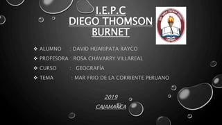 I.E.P.C
DIEGO THOMSON
BURNET
 ALUMNO : DAVID HUARIPATA RAYCO
 PROFESORA : ROSA CHAVARRY VILLAREAL
 CURSO : GEOGRAFÍA
 TEMA : MAR FRIO DE LA CORRIENTE PERUANO
2019
CAJAMARCA
 