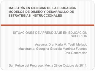 MAESTRÍA EN CIENCIAS DE LA EDUCACIÓN 
MODELOS DE DISEÑO Y DESARROLLO DE 
ESTRATEGIAS INSTRUCCIONALES 
SITUACIONES DE APRENDIZAJE EN EDUCACIÓN 
SUPERIOR 
Asesora: Dra. Karla M. Teutli Mellado 
Maestrante: Georgina Graciela Martínez Fuentes 
9na Generación 
San Felipe del Progreso, Méx a 28 de Octubre de 2014. 
 