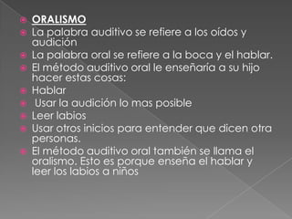 ORALISMOLa palabra auditivo se refiere a los oídos y audiciónLa palabra oral se refiere a la boca y el hablar.El método auditivo oral le enseñaría a su hijo hacer estas cosas:Hablar Usar la audición lo mas posible Leer labiosUsar otros inicios para entender que dicen otra personas.El método auditivo oral también se llama el oralismo. Esto es porque enseña el hablar y leer los labios a niños