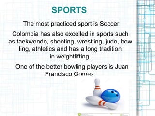 SPORTS
The most practiced sport is Soccer
Colombia has also excelled in sports such
as taekwondo, shooting, wrestling, judo, bow
ling, athletics and has a long tradition
in weightlifting.
One of the better bowling players is Juan
Francisco Gomez.
 