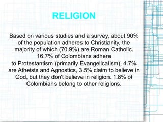 RELIGION
Based on various studies and a survey, about 90%
of the population adheres to Christianity, the
majority of which (70.9%) are Roman Catholic.
16.7% of Colombians adhere
to Protestantism (primarily Evangelicalism), 4.7%
are Atheists and Agnostics, 3.5% claim to believe in
God, but they don't believe in religion. 1.8% of
Colombians belong to other religions.
 