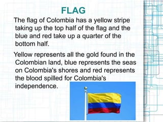 FLAG
The flag of Colombia has a yellow stripe
taking up the top half of the flag and the
blue and red take up a quarter of the
bottom half.
Yellow represents all the gold found in the
Colombian land, blue represents the seas
on Colombia's shores and red represents
the blood spilled for Colombia's
independence.
 