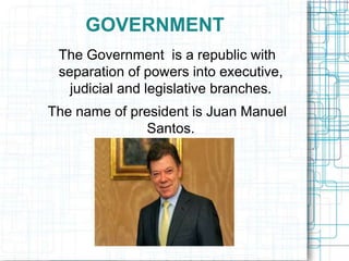 GOVERNMENT
The Government is a republic with
separation of powers into executive,
judicial and legislative branches.
The name of president is Juan Manuel
Santos.
 