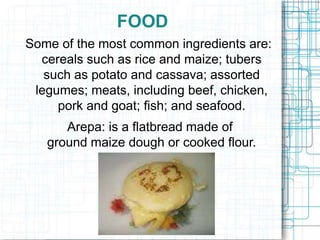 FOOD
Some of the most common ingredients are:
cereals such as rice and maize; tubers
such as potato and cassava; assorted
legumes; meats, including beef, chicken,
pork and goat; fish; and seafood.
Arepa: is a flatbread made of
ground maize dough or cooked flour.
 