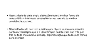 •Necessidade de uma ampla discussão sobre a melhor forma de compatibilizar interesses contraditórios no sentido da melhor convivência possível. 
•O trabalho lúcido que tem a politica por objeto implica um primeiro ponto metodológico que é a identificação do interesse que estápor trás de todo movimento, decisão, argumentação que todos nós temos para interagir.  