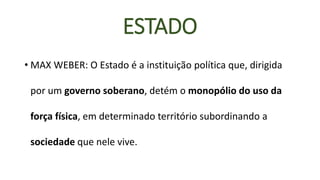 ESTADO 
•MAX WEBER: O Estado é a instituição política que, dirigida por um governo soberano, detém o monopólio do uso da força física, em determinado território subordinando a sociedadeque nele vive.  