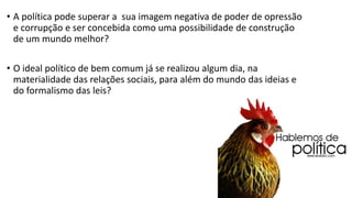 •A política pode superar a sua imagem negativa de poder de opressão e corrupção e ser concebida como uma possibilidade de construção de um mundo melhor? 
•O ideal político de bem comum já se realizou algum dia, na materialidade das relações sociais, para além do mundo das ideias e do formalismo das leis?  