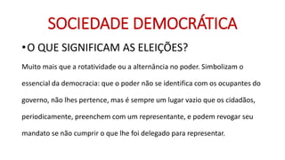 SOCIEDADE DEMOCRÁTICA 
•O QUE SIGNIFICAM AS ELEIÇÕES? 
Muito mais que a rotatividade ou a alternância no poder. Simbolizam o essencial da democracia: que o poder não se identifica com os ocupantes do governo, não lhes pertence, mas é sempre um lugar vazio que os cidadãos, periodicamente, preenchem com um representante, e podem revogar seu mandato se não cumprir o que lhe foi delegado para representar.  