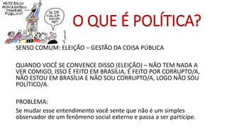 SENSO COMUM: ELEIÇÃO –GESTÃO DA COISA PÚBLICA 
QUANDO VOCÊ SE CONVENCE DISSO (ELEIÇÃO) –NÃO TEM NADA A VER COMIGO, ISSO É FEITO EM BRASÍLIA, É FEITO POR CORRUPTO/A, NÃO ESTOU EM BRASÍLIA E NÃO SOU CORRUPTO/A, LOGO NÃO SOU POLÍTICO/A. 
PROBLEMA: 
Se mudar esse entendimento você sente que não é um simples observador de um fenômeno social externo e passa a ser partícipe. 
O QUE É POLÍTICA?  