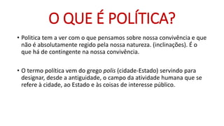 •Politica tem a ver com o que pensamos sobre nossa convivência e que não é absolutamente regido pela nossa natureza. (inclinações). É o que há de contingente na nossa convivência. 
•O termo política vem do grego polis (cidade-Estado) servindo para designar, desde a antiguidade, o campo da atividade humana que se refere à cidade, ao Estado e às coisas de interesse público. 
O QUE É POLÍTICA?  