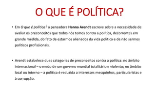 •Em Oque é política? a pensadora Hanna Arendt escreve sobre a necessidade de avaliar os preconceitos que todos nós temos contra a política, decorrentes em grande medida, do fato de estarmos alienados da vida política e de não sermos políticos profissionais. 
•Arendt estabelece duas categorias de preconceitos contra a política: no âmbito internacional –o medo de um governo mundial totalitário e violento; no âmbito local ou interno –a política é reduzida a interesses mesquinhos, particularistas e à corrupção. 
O QUE É POLÍTICA?  