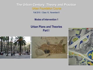The Urban Century: Theory and Practice
Urban Foundation Course
Fall 2010 / Class 10, November 8
Modes of Intervention 1
Urban Plans and Theories
Part I
 