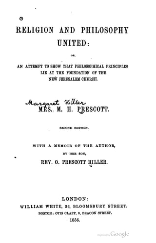 RELIGION AND PHILOSOPHY
         UNITED:
                         OR,



AN ATTEMPT TO SHOW THAT PHlLOSOPIDCAL PRINCIPLES
         UE AT THE FOUNDATION OF THE
             NEW JERUSALEM CHURCH.




   ~ 'd(,~
         MftS._ M. H. PRESCOTT.
                      """"
                   SE(.'OND EDITION.




      WITH A MEMOIR OF THE AUTHOR,

                     BY BER SON,


          REV. 0, PRESCOTT BILLER.
                                       "


                    LONDON:
 WILLIAM WHITE, 36, BLOOMSBURY STREET.
         BOSTON: OTIS CLAPP, 3, BEACON STREET.
                        1856.
 