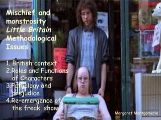Mischief and monstrosity Little Britain Methodological  Issues 1. British context 2.Roles and Functions of Characters 3.Pathology and prejudice 4.Re-emergence of the freak  show Margaret Montgomerie 