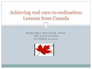 Achieving real care co-ordination:
Lessons from Canada
MARGARET MACADAM, PH.D.
THE KING’S FUND
OCTOBER 24 2013

 