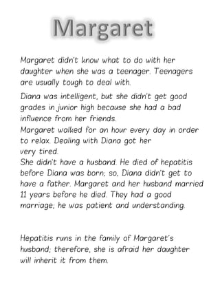 Margaret didn’t know what to do with her
daughter when she was a teenager. Teenagers
are usually tough to deal with.
Diana was intelligent, but she didn’t get good
grades in junior high because she had a bad
influence from her friends.
Margaret walked for an hour every day in order
to relax. Dealing with Diana got her
very tired.
She didn’t have a husband. He died of hepatitis
before Diana was born; so, Diana didn’t get to
have a father. Margaret and her husband married
11 years before he died. They had a good
marriage; he was patient and understanding.
Hepatitis runs in the family of Margaret’s
husband; therefore, she is afraid her daughter
will inherit it from them.
 