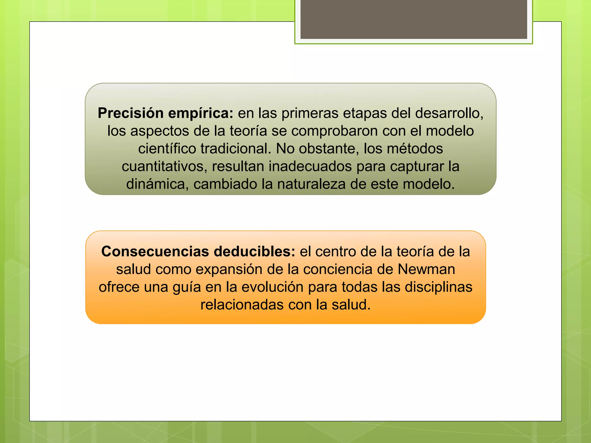 Precisión empírica: en las primeras etapas del desarrollo,
los aspectos de la teoría se comprobaron con el modelo
científico tradicional. No obstante, los métodos
cuantitativos, resultan inadecuados para capturar la
dinámica, cambiado la naturaleza de este modelo.
Consecuencias deducibles: el centro de la teoría de la
salud como expansión de la conciencia de Newman
ofrece una guía en la evolución para todas las disciplinas
relacionadas con la salud.
 