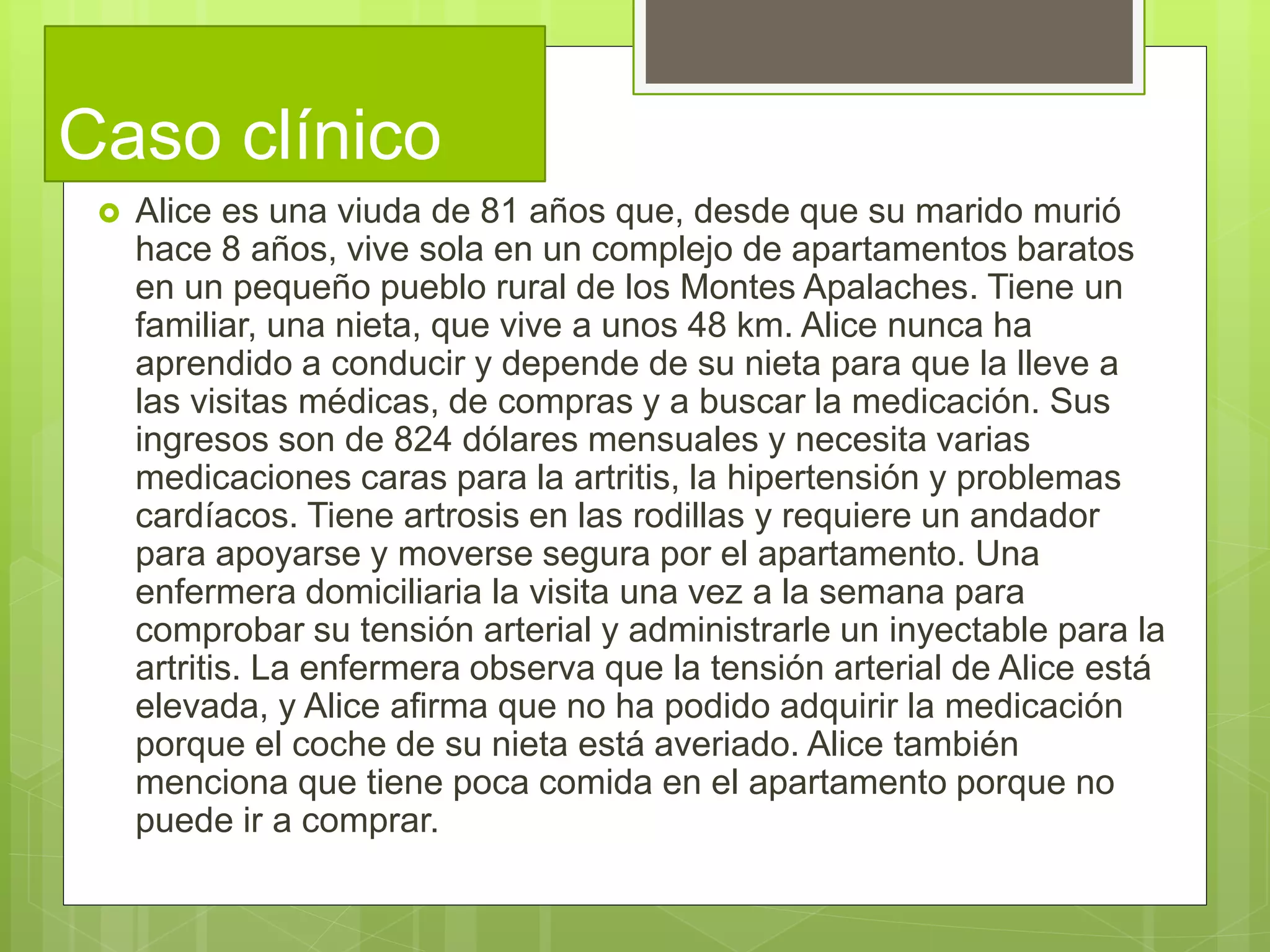Caso clínico
 Alice es una viuda de 81 años que, desde que su marido murió
hace 8 años, vive sola en un complejo de apartamentos baratos
en un pequeño pueblo rural de los Montes Apalaches. Tiene un
familiar, una nieta, que vive a unos 48 km. Alice nunca ha
aprendido a conducir y depende de su nieta para que la lleve a
las visitas médicas, de compras y a buscar la medicación. Sus
ingresos son de 824 dólares mensuales y necesita varias
medicaciones caras para la artritis, la hipertensión y problemas
cardíacos. Tiene artrosis en las rodillas y requiere un andador
para apoyarse y moverse segura por el apartamento. Una
enfermera domiciliaria la visita una vez a la semana para
comprobar su tensión arterial y administrarle un inyectable para la
artritis. La enfermera observa que la tensión arterial de Alice está
elevada, y Alice afirma que no ha podido adquirir la medicación
porque el coche de su nieta está averiado. Alice también
menciona que tiene poca comida en el apartamento porque no
puede ir a comprar.
 
