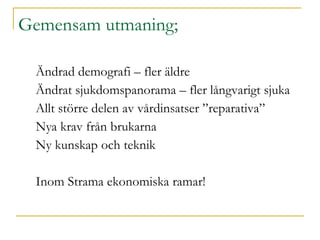 Gemensam utmaning;  Ändrad demografi – fler äldre Ändrat sjukdomspanorama – fler långvarigt sjuka Allt större delen av vårdinsatser ”reparativa” Nya krav från brukarna Ny kunskap och teknik  Inom Strama ekonomiska ramar! 
