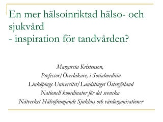 En mer hälsoinriktad hälso- och sjukvård  - inspiration för tandvården? Margareta Kristenson,  Professor/Överläkare, i Socialmedicin Linköpings Universitet/Landstinget Östergötland Nationell koordinator för det svenska  Nätverket Hälsofrämjande Sjukhus och vårdorganisationer 