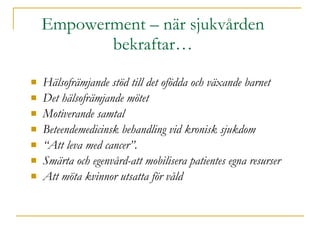 Empowerment – när sjukvården bekraftar… Hälsofrämjande stöd till det ofödda och växande barnet Det hälsofrämjande mötet Motiverande samtal Beteendemedicinsk behandling vid kronisk sjukdom “ Att leva med cancer”. Smärta och egenvård-att mobilisera patientes egna resurser Att möta kvinnor utsatta för våld 