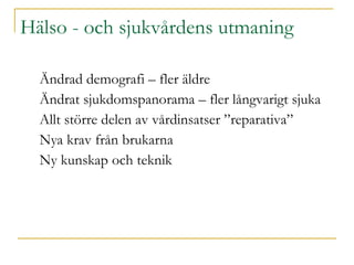 Hälso   - och sjukvårdens utmaning Ändrad demografi – fler äldre Ändrat sjukdomspanorama – fler långvarigt sjuka Allt större delen av vårdinsatser ”reparativa” Nya krav från brukarna Ny kunskap och teknik  
