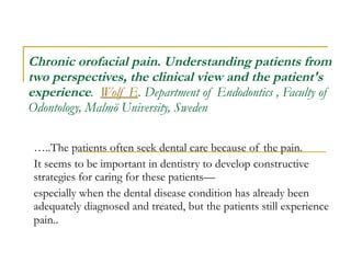 Chronic orofacial pain. Understanding patients from two perspectives, the clinical view and the patient's experience .  Wolf E . Department of Endodontics , Faculty of Odontology, Malmö University, Sweden  … ..The patients often seek dental care because of the pain.  It seems to be important in dentistry to develop constructive strategies for caring for these patients— especially when the dental disease condition has already been adequately diagnosed and treated, but the patients still experience pain. . 