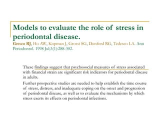 Models to evaluate the role of stress in periodontal disease. Genco RJ ,  Ho AW ,  Kopman J ,  Grossi SG ,  Dunford RG ,  Tedesco LA . Ann Periodontol. 1998 Jul;3(1):288-302. These findings suggest that psychosocial measures of stress associated with financial strain are significant risk indicators for periodontal disease in adults.  Further prospective studies are needed to help establish the time course of stress, distress, and inadequate coping on the onset and progression of periodontal disease, as well as to evaluate the mechanisms by which stress exerts its effects on periodontal infections. 