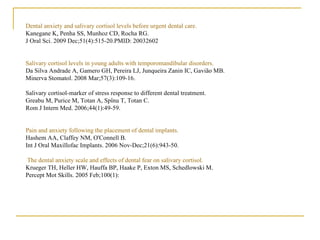 Dental anxiety and salivary cortisol levels before urgent dental care. Kanegane K, Penha SS, Munhoz CD, Rocha RG. J Oral Sci. 2009 Dec;51(4):515-20.PMID: 20032602  Salivary cortisol levels in young adults with temporomandibular disorders. Da Silva Andrade A, Gamero GH, Pereira LJ, Junqueira Zanin IC, Gavião MB. Minerva Stomatol. 2008 Mar;57(3):109-16. Salivary cortisol-marker of stress response to different dental treatment. Greabu M, Purice M, Totan A, Spînu T, Totan C. Rom J Intern Med. 2006;44(1):49-59. Pain and anxiety following the placement of dental implants. Hashem AA, Claffey NM, O'Connell B. Int J Oral Maxillofac Implants. 2006 Nov-Dec;21(6):943-50. The dental anxiety scale and effects of dental fear on salivary cortisol. Krueger TH, Heller HW, Hauffa BP, Haake P, Exton MS, Schedlowski M. Percept Mot Skills. 2005 Feb;100(1): 