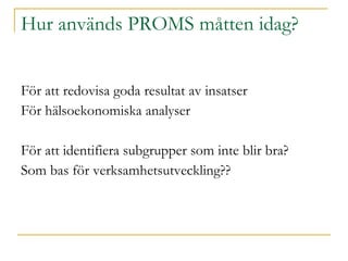 Hur används PROMS måtten idag? För att redovisa goda resultat av insatser För hälsoekonomiska analyser För att identifiera subgrupper som inte blir bra? Som bas för verksamhetsutveckling?? 