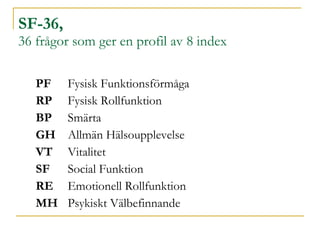 SF-36,  36 frågor som ger en profil av 8 index PF Fysisk Funktionsförmåga   RP Fysisk Rollfunktion   BP Smärta      GH  Allmän Hälsoupplevelse   VT Vitalitet   SF Social Funktion   RE Emotionell Rollfunktion   MH Psykiskt Välbefinnande   