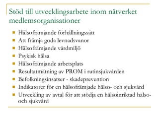 Stöd till utvecklingsarbete inom nätverket  medlemsorganisationer Hälsofrämjande förhållningssätt Att främja goda levnadsvanor  Hälsofrämjande vårdmiljö Psykisk hälsa Hälsofrämjande arbetsplats Resultatmätning av PROM i rutinsjukvården Befolkningsinsatser - skadeprevention Indikatorer för en hälsofrämjade hälso- och sjukvård Utveckling av avtal för att stödja en hälsoinriktad hälso- och sjukvård 