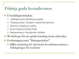 Främja goda levnadsvanor Utvecklingsområden: Alkoholprevention, Riskbruk på sjukhus Tobaksprevention, Tobaksfri i samband med operation Matvanor, kostpolicy på sjukhus Fysisk aktivitet på Recept (FaR) Implementering av Socialstyrelsens riktlinjer Workshops för att sprida kunskap inom nätverket Ersättningssystem ”Skåneprojektet” DRG-ersättning för aktiviteten livsstilsintervention, i förlängningen för resultatet 
