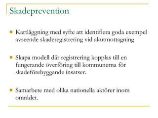 Skadeprevention Kartläggning med syfte att identifiera goda exempel avseende skaderegistrering vid akutmottagning Skapa modell där registrering kopplas till en fungerande överföring till kommunerna för skadeförebyggande insatser. Samarbete med olika nationella aktörer inom området. 