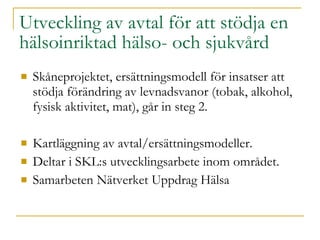 Utveckling av avtal för att stödja en hälsoinriktad hälso- och sjukvård Skåneprojektet, ersättningsmodell för insatser att stödja förändring av levnadsvanor (tobak, alkohol, fysisk aktivitet, mat), går in steg 2. Kartläggning av avtal/ersättningsmodeller. Deltar i SKL:s utvecklingsarbete inom området. Samarbeten Nätverket Uppdrag Hälsa 