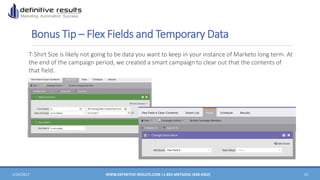 Bonus Tip – Flex Fields and Temporary Data
1/24/2017 WWW.DEFINITIVE-RESULTS.COM |1-855-MKTGDOC (658-4362) 15
T-Shirt Size is likely not going to be data you want to keep in your instance of Marketo long term. At
the end of the campaign period, we created a smart campaign to clear out that the contents of
that field.
 