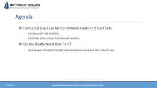 Agenda
 Forms 2.0 Use Case for Conditional Fields and Field Sets
o Conditional Field Visibility
o Field Sets that Include Conditional Visibility
 Do You Really Need that field?
o How to use a Flexible Field to store temporary data and then clear it out.
1/24/2017 WWW.DEFINITIVE-RESULTS.COM |1-855-MKTGDOC (658-4362) 3
 