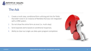 The Ask
1. Create a multi-step, conditional form utilizing pick lists for fields
that didn’t exist in an instance of Marketo that was not integrated
with a CRM system.
2. Do not show the entire form at once (i.e. multi-step)
3. Send separate alerts based on conditional responses.
4. Ability to clear out single use data upon program completion.
1/24/2017 WWW.DEFINITIVE-RESULTS.COM |1-855-MKTGDOC (658-4362) 4
 