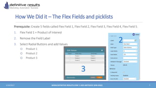 How We Did it – The Flex Fields and picklists
Prerequisite: Create 5 fields called Flex Field 1, Flex Field 2, Flex Field 3, Flex Field 4, Flex Field 5.
1. Flex Field 1 = Product of Interest
2. Remove the Field Label
3. Select Radial Buttons and add Values
o Product 1
o Product 2
o Product 3
1/24/2017 WWW.DEFINITIVE-RESULTS.COM |1-855-MKTGDOC (658-4362) 7
2
3
 