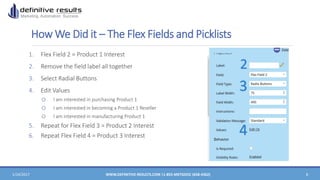 How We Did it – The Flex Fields and Picklists
1. Flex Field 2 = Product 1 Interest
2. Remove the field label all together
3. Select Radial Buttons
4. Edit Values
o I am interested in purchasing Product 1
o I am interested in becoming a Product 1 Reseller
o I am interested in manufacturing Product 1
5. Repeat for Flex Field 3 = Product 2 Interest
6. Repeat Flex Field 4 = Product 3 Interest
1/24/2017 WWW.DEFINITIVE-RESULTS.COM |1-855-MKTGDOC (658-4362) 8
2
3
4
 