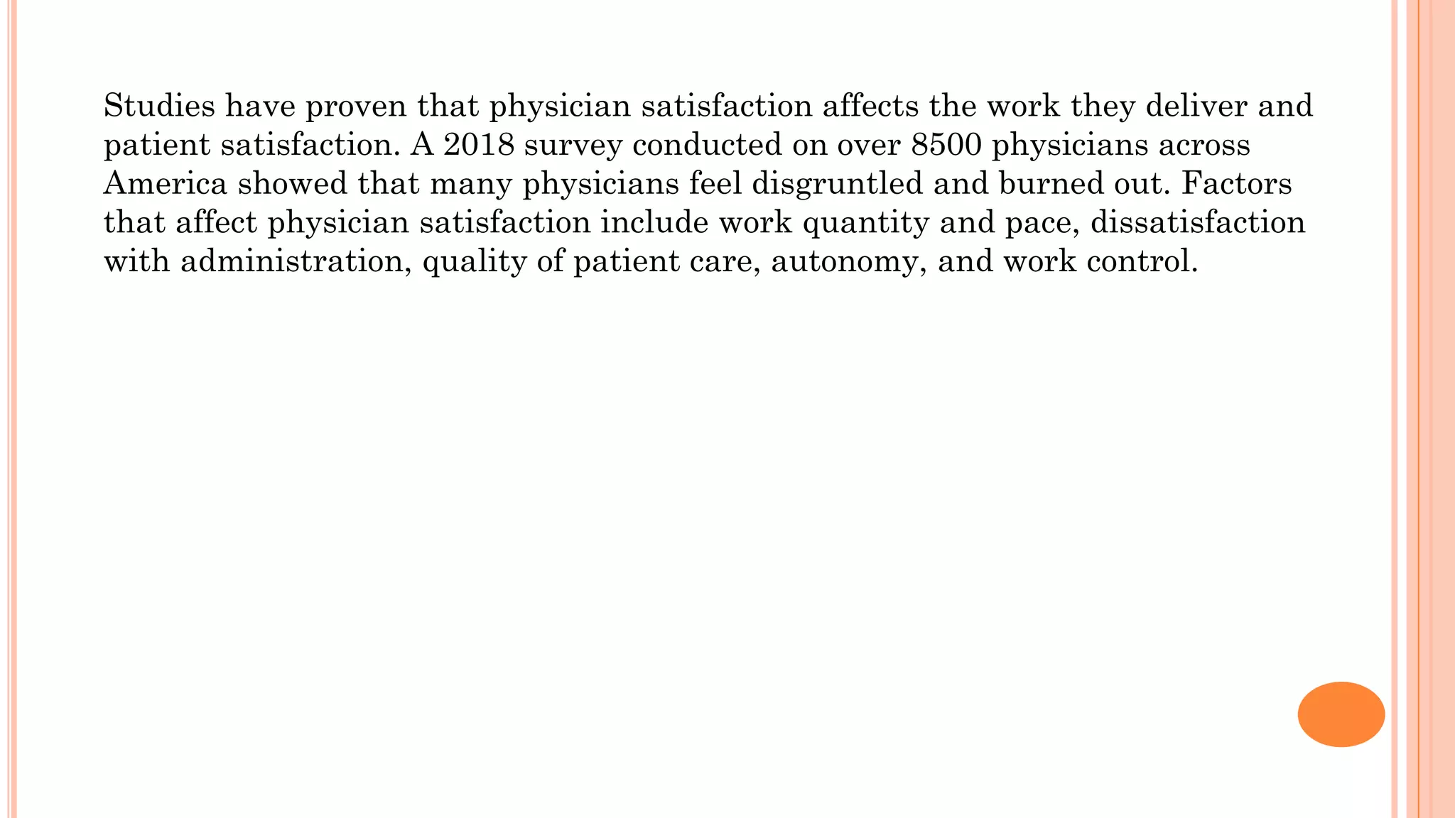 Studies have proven that physician satisfaction affects the work they deliver and
patient satisfaction. A 2018 survey conducted on over 8500 physicians across
America showed that many physicians feel disgruntled and burned out. Factors
that affect physician satisfaction include work quantity and pace, dissatisfaction
with administration, quality of patient care, autonomy, and work control.
 