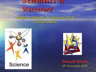 Scientists  of Waterford Margaret Aylward: Social innovator & Educationalist Donald Brady 18 th  November 2009 