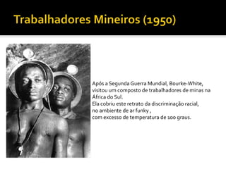 Após a Segunda Guerra Mundial, Bourke-White,
visitou um composto de trabalhadores de minas na
África do Sul.
Ela cobriu este retrato da discriminação racial,
no ambiente de ar funky ,
com excesso de temperatura de 100 graus.
 